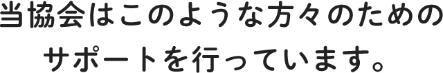 当協会はこのような方々のためのサポートを行っています。
